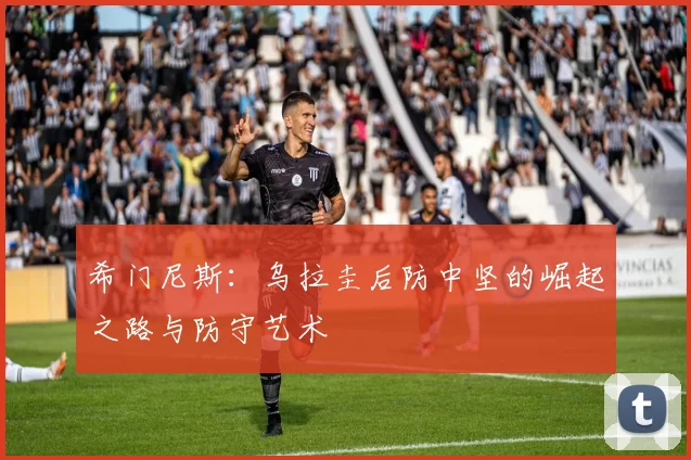希门尼斯:乌拉圭后防中坚的崛起之路与防守艺术