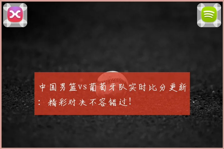 中国男篮vs葡萄牙队实时比分更新:精彩对决不容错过!