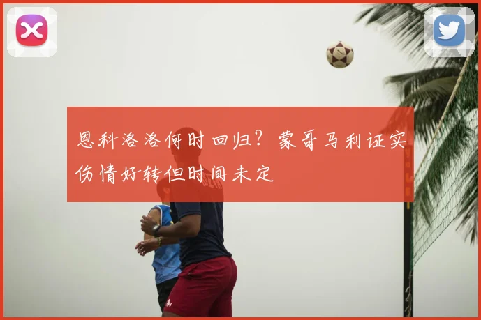 恩科洛洛何时回归?蒙哥马利证实伤情好转但时间未定