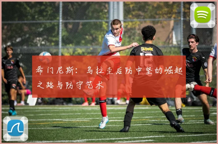 希门尼斯:乌拉圭后防中坚的崛起之路与防守艺术