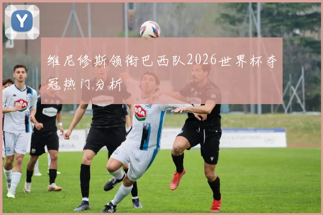 维尼修斯领衔巴西队2026世界杯夺冠热门分析