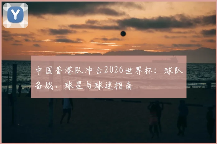 中国香港队冲击2026世界杯：球队备战、球星与球迷指南
