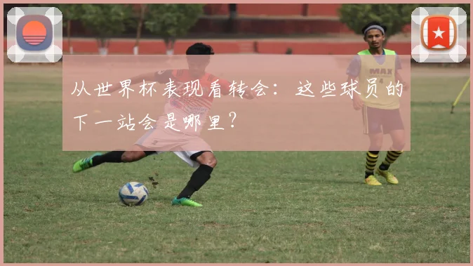 从世界杯表现看转会：这些球员的下一站会是哪里？