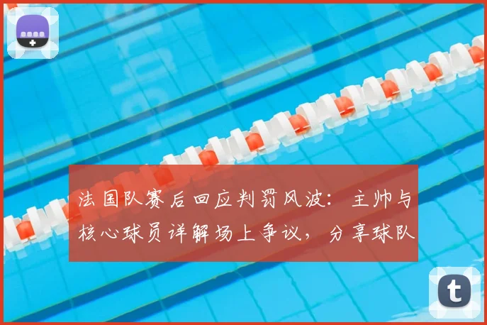 法国队赛后回应判罚风波：主帅与核心球员详解场上争议，分享球队调整策略